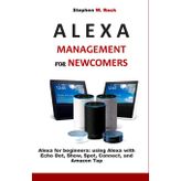 ALEXA MANAGEMENT FOR NEWCOMERS: Alexa for beginners: using Alexa with Echo Dot, Show, Spot, Connect, and Amazon Tap