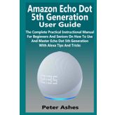 Amazon Echo Dot 5th Generation User Guide: The Complete Practical Instructional Manual For Beginners And Seniors On How To Use And Master Echo Dot 5th Generation With Alexa Tips And Tricks