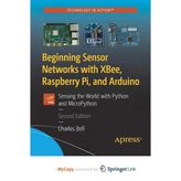 Beginning Sensor Networks With Xbee, Raspberry Pi, And Arduino: Sensing The World With Python And Micropython Charles Bell