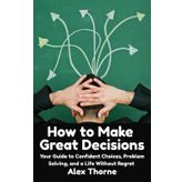 How to Make Great Decisions: Your Guide to Confident Choices, Problem Solving, and a Life Without Regret