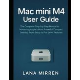 Mac mini M4 User Guide: The Complete Step-by-Step Manual to Mastering Apple’s Most Powerful Compact Desktop From Setup to Pro-Level Features
