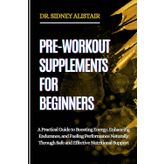 PRE-WORKOUT SUPPLEMENTS FOR BEGINNERS: A Practical Guide to Boosting Energy, Enhancing Endurance, and Fueling Performance Naturally Through Safe and Effective Nutritional Support
