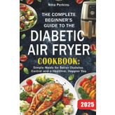 The Complete Beginner’s Guide To The Diabetic Air Fryer Cookbook: Simple Meals for Better Diabetes Control and a Healthier, Happier You