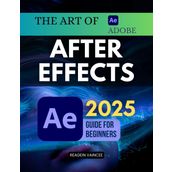 The Art of Adobe After Effects 2025 Guide For Beginners: Learn Professional Motion Graphics Visual Effects And Animation Techniques From Scratch Using ... For Video Editing And Digital Storytelling