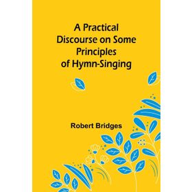 A Practical Discourse on Some Principles of Hymn-Singing Robert Bridges