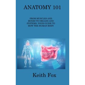 Anatomy 101 From Muscles and Bones to Organs and Systems Your Guide to How the Human Body Works