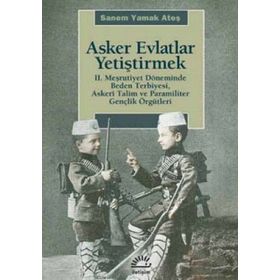 ASKER EVLATLAR YETİŞTİRMEK 2. MEŞRUTİYET DÖNEMİNDE BEDEN TERBIYESI, ASKERÎ TALIM VE PARAMILITER GENÇLİK ÖRGÜTLERİ - SANEM YAMAK ATEŞ