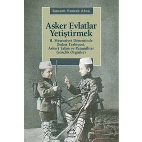 ASKER EVLATLAR YETİŞTİRMEK 2. MEŞRUTİYET DÖNEMİNDE BEDEN TERBIYESI, ASKERÎ TALIM VE PARAMILITER GENÇLİK ÖRGÜTLERİ - SANEM YAMAK ATEŞ