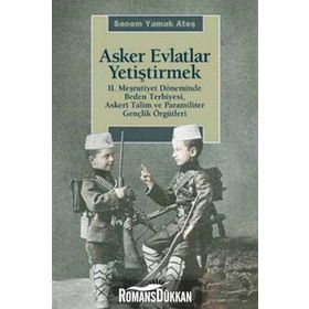ASKER EVLATLAR YETİŞTİRMEK 2. MEŞRUTİYET DÖNEMİNDE BEDEN TERBIYESI, ASKERÎ TALIM VE PARAMILITER GENÇLİK ÖRGÜTLERİ - SANEM YAMAK ATEŞ