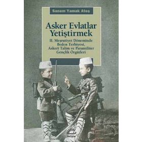 ASKER EVLATLAR YETİŞTİRMEK 2. MEŞRUTİYET DÖNEMİNDE BEDEN TERBIYESI, ASKERÎ TALIM VE PARAMILITER GENÇLİK ÖRGÜTLERİ - SANEM YAMAK ATEŞ
