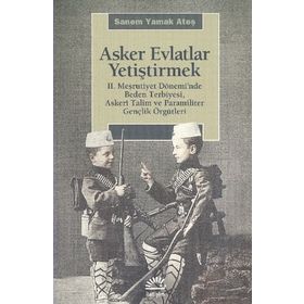 ASKER EVLATLAR YETİŞTİRMEK 2. MEŞRUTİYET DÖNEMİNDE BEDEN TERBIYESI, ASKERÎ TALIM VE PARAMILITER GENÇLİK ÖRGÜTLERİ - SANEM YAMAK ATEŞ