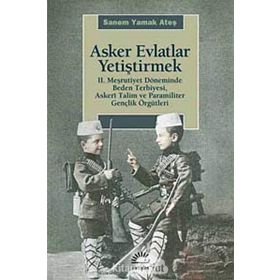 ASKER EVLATLAR YETİŞTİRMEK 2. MEŞRUTİYET DÖNEMİNDE BEDEN TERBIYESI, ASKERÎ TALIM VE PARAMILITER GENÇLİK ÖRGÜTLERİ - SANEM YAMAK ATEŞ
