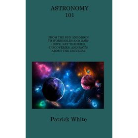 Astronomy 101: From the Sun and Moon to Wormholes and Warp Drive, Key Theories, Discoveries, and Facts About the Universe