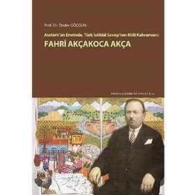 Atatürk’ün Emrinde Türk İstiklal Savaşı’nın Milli Kahramanı Fahri Akçakoca Akça - Önder Göçgün