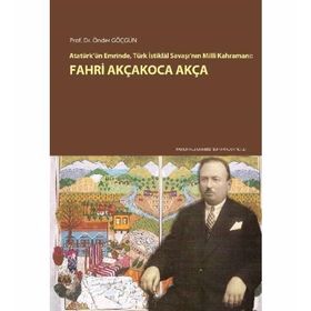 Atatürk’ün Emrinde Türk İstiklal Savaşı’nın Milli Kahramanı Fahri Akçakoca Akça - Önder Göçgün