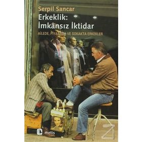 ERKEKLIK: İMKANSIZ İKTİDAR AILEDE, PIYASADA VE SOKAKTA ERKEKLER - SERPIL SANCAK
