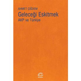 Geleceği Eskitmek AKP ve Türkiye - Ahmet Çiğdem