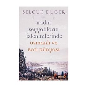 Kadın Seyyahların İzlenimlerinde Osmanlı ve Batı Dünyası - Selçuk Düğer