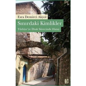 SINIRDAKİ KIMLIKLER TÜRKİYEYE İLHAK SÜRECİNDE HATAY - ESRA D. AKYOL