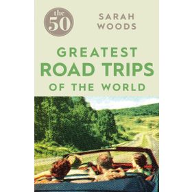 The 50 Greatest Road Trips - Sarah Woods