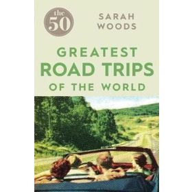 The 50 Greatest Road Trips - Sarah Woods