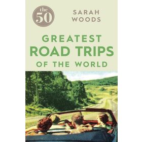The 50 Greatest Road Trips - Sarah Woods