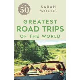 The 50 Greatest Road Trips - Sarah Woods