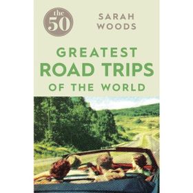 The 50 Greatest Road Trips - Sarah Woods
