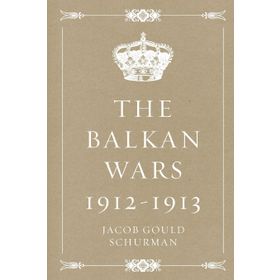 The Balkan Wars 1912 - 1913 Jacob Gould Schurman