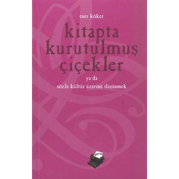 KITAPTA KURUTULMUŞ ÇİÇEKLER YA DA SÖZLÜ KÜLTÜR ÜZERİNE DÜŞÜNMEK - ESER KÖKER